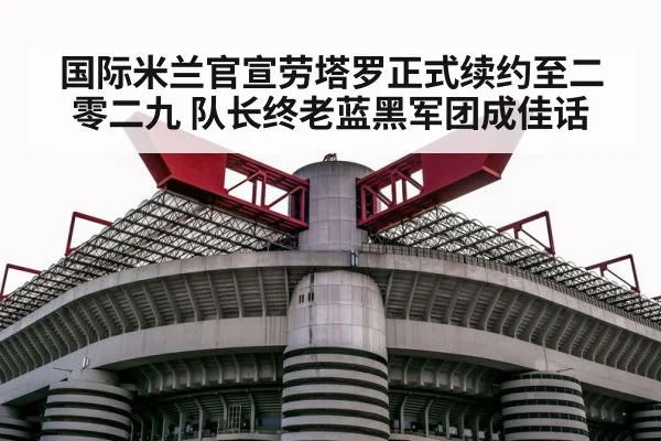 国际米兰官宣劳塔罗正式续约至二零二九 队长终老蓝黑军团成佳话