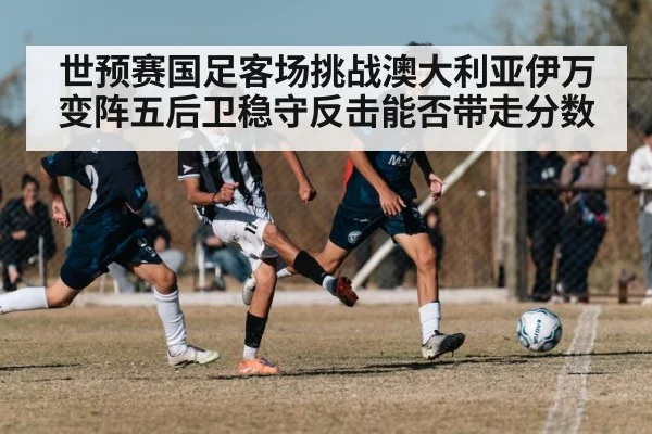 世预赛国足客场挑战澳大利亚伊万变阵五后卫稳守反击能否带走分数