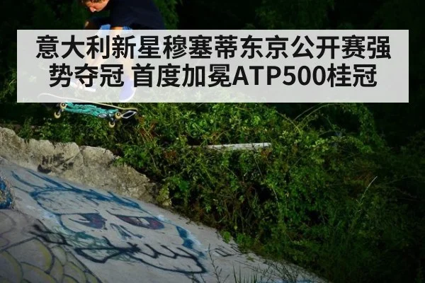 意大利新星穆塞蒂东京公开赛强势夺冠 首度加冕ATP500桂冠
